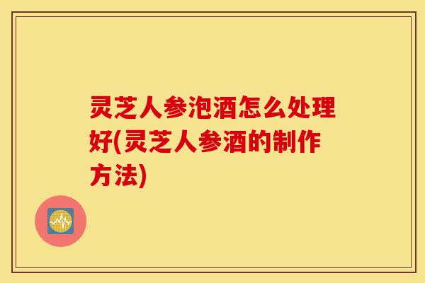 灵芝人参泡酒怎么处理好(灵芝人参酒的制作方法)-第1张图片-灵芝之家