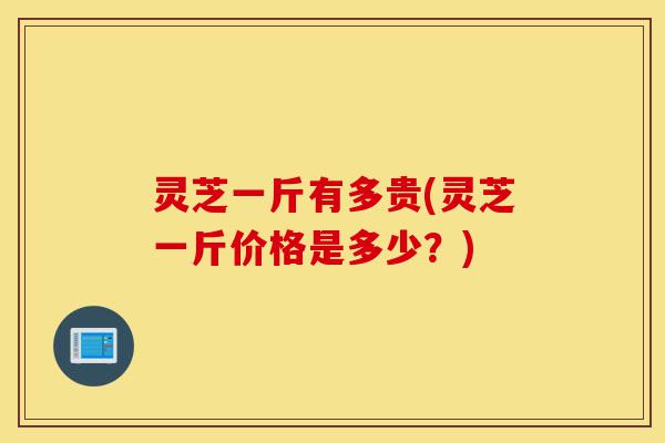 灵芝一斤有多贵(灵芝一斤价格是多少?)-第1张图片-灵芝之家 灵芝一斤有多贵(灵芝一斤价格是多少?)-第1张图片-灵芝之家