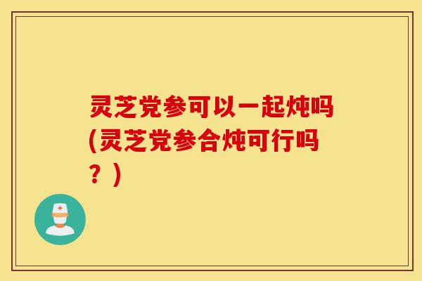 灵芝党参可以一起炖吗(灵芝党参合炖可行吗?)-第1张图片-灵芝之家 灵芝党参可以一起炖吗(灵芝党参合炖可行吗?)-第1张图片-灵芝之家