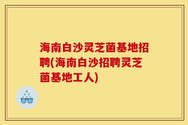 海南白沙灵芝菌基地招聘(海南白沙招聘灵芝菌基地工人)-第1张图片-灵芝之家 海南白沙灵芝菌基地招聘(海南白沙招聘灵芝菌基地工人)-第1张图片-灵芝之家