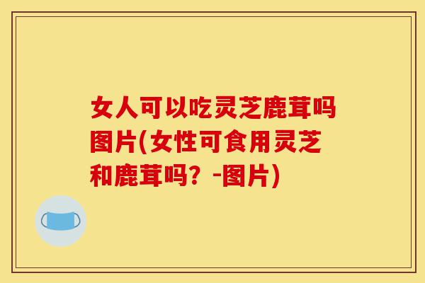 女人可以吃灵芝鹿茸吗图片(女性可食用灵芝和鹿茸吗?-图片)-第1张图片-灵芝之家 女人可以吃灵芝鹿茸吗图片(女性可食用灵芝和鹿茸吗?-图片)-第1张图片-灵芝之家