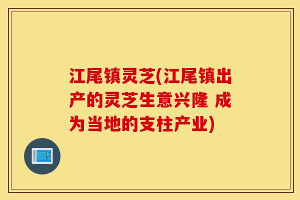 江尾镇灵芝(江尾镇出产的灵芝生意兴隆 成为当地的支柱产业)-第1张图片-灵芝之家