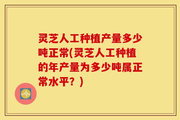 灵芝人工种植产量多少吨正常(灵芝人工种植的年产量为多少吨属正常水平？)-第1张图片-灵芝之家