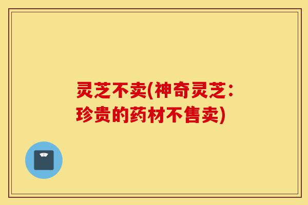 灵芝不卖(神奇灵芝:珍贵的药材不售卖)-第1张图片-灵芝之家 灵芝不卖(神奇灵芝:珍贵的药材不售卖)-第1张图片-灵芝之家