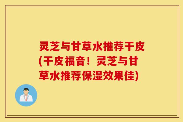 灵芝与甘草水推荐干皮(干皮福音！灵芝与甘草水推荐保湿效果佳)-第1张图片-灵芝之家