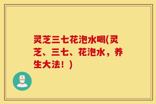 灵芝三七花泡水喝(灵芝、三七、花泡水,养生大法!)-第1张图片-灵芝之家 灵芝三七花泡水喝(灵芝、三七、花泡水,养生大法!)-第1张图片-灵芝之家