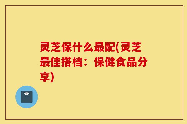 灵芝保什么最配(灵芝最佳搭档：保健食品分享)-第1张图片-灵芝之家