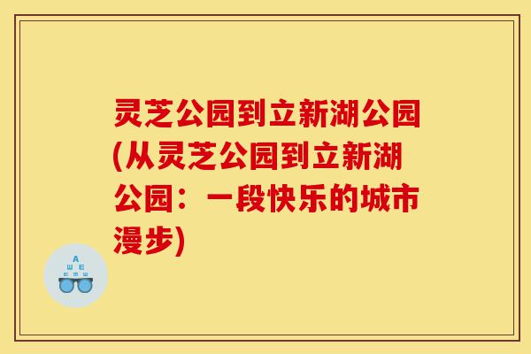灵芝公园到立新湖公园(从灵芝公园到立新湖公园:一段快乐的城市漫步)-第1张图片-灵芝之家 灵芝公园到立新湖公园(从灵芝公园到立新湖公园:一段快乐的城市漫步)-第1张图片-灵芝之家