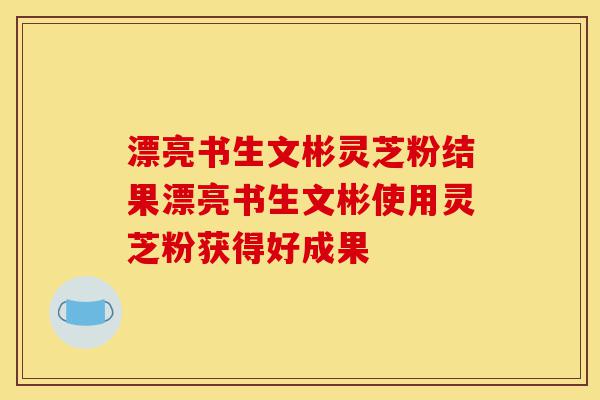 漂亮书生文彬灵芝粉结果漂亮书生文彬使用灵芝粉获得好成果-第1张图片-灵芝之家
