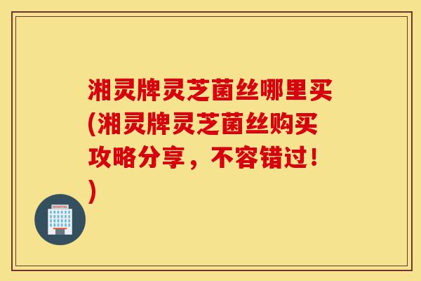 湘灵牌灵芝菌丝哪里买(湘灵牌灵芝菌丝购买攻略分享,不容错过!)-第1张图片-灵芝之家 湘灵牌灵芝菌丝哪里买(湘灵牌灵芝菌丝购买攻略分享,不容错过!)-第1张图片-灵芝之家