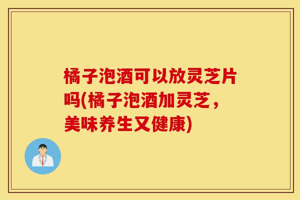 橘子泡酒可以放灵芝片吗(橘子泡酒加灵芝,美味养生又健康)-第1张图片-灵芝之家 橘子泡酒可以放灵芝片吗(橘子泡酒加灵芝,美味养生又健康)-第1张图片-灵芝之家