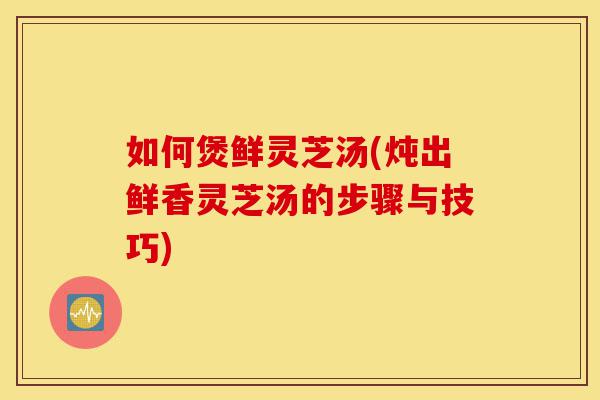 如何煲鲜灵芝汤(炖出鲜香灵芝汤的步骤与技巧)-第1张图片-灵芝之家 如何煲鲜灵芝汤(炖出鲜香灵芝汤的步骤与技巧)-第1张图片-灵芝之家