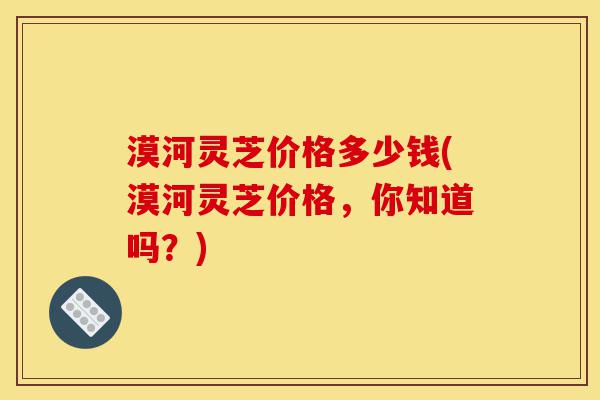 漠河灵芝价格多少钱(漠河灵芝价格,你知道吗?)-第1张图片-灵芝之家 漠河灵芝价格多少钱(漠河灵芝价格,你知道吗?)-第1张图片-灵芝之家