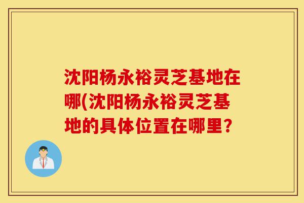 沈阳杨永裕灵芝基地在哪(沈阳杨永裕灵芝基地的具体位置在哪里?-第1张图片-灵芝之家 沈阳杨永裕灵芝基地在哪(沈阳杨永裕灵芝基地的具体位置在哪里?-第1张图片-灵芝之家