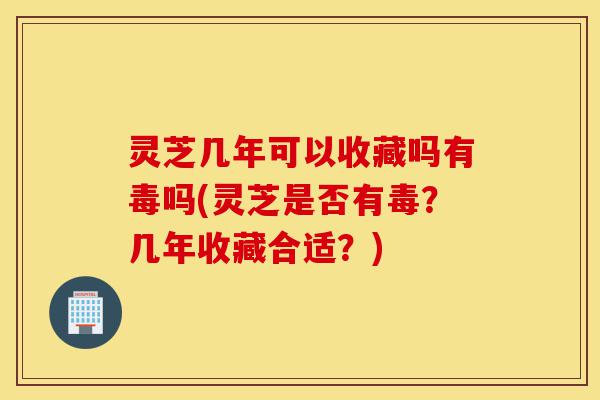 灵芝几年可以收藏吗有毒吗(灵芝是否有毒？几年收藏合适？)-第1张图片-灵芝之家