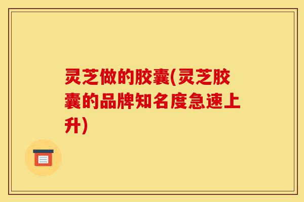 灵芝做的胶囊(灵芝胶囊的品牌知名度急速上升)-第1张图片-灵芝之家 灵芝做的胶囊(灵芝胶囊的品牌知名度急速上升)-第1张图片-灵芝之家