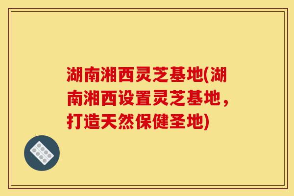 湖南湘西灵芝基地(湖南湘西设置灵芝基地,打造天然保健圣地)-第1张图片-灵芝之家 湖南湘西灵芝基地(湖南湘西设置灵芝基地,打造天然保健圣地)-第1张图片-灵芝之家