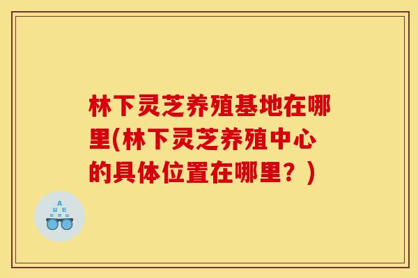 林下灵芝养殖基地在哪里(林下灵芝养殖中心的具体位置在哪里?)-第1张图片-灵芝之家 林下灵芝养殖基地在哪里(林下灵芝养殖中心的具体位置在哪里?)-第1张图片-灵芝之家
