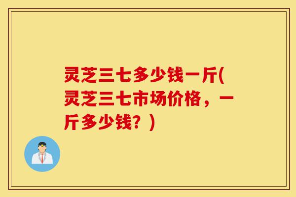 灵芝三七多少钱一斤(灵芝三七市场价格,一斤多少钱?)-第1张图片-灵芝之家 灵芝三七多少钱一斤(灵芝三七市场价格,一斤多少钱?)-第1张图片-灵芝之家