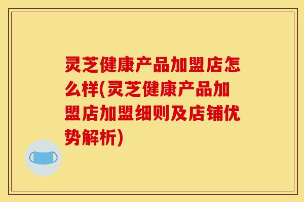灵芝健康产品加盟店怎么样(灵芝健康产品加盟店加盟细则及店铺优势解析)-第1张图片-灵芝之家 灵芝健康产品加盟店怎么样(灵芝健康产品加盟店加盟细则及店铺优势解析)-第1张图片-灵芝之家