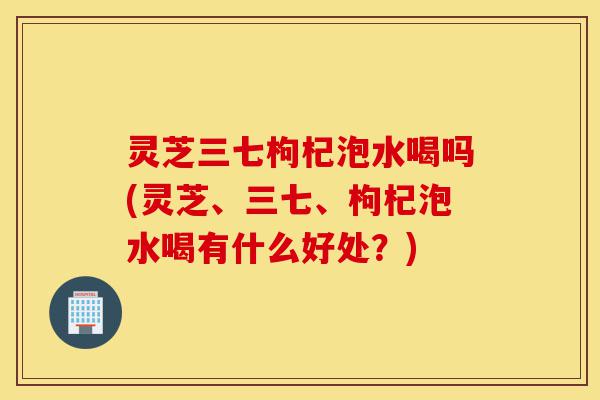 灵芝三七枸杞泡水喝吗(灵芝、三七、枸杞泡水喝有什么好处?)-第1张图片-灵芝之家 灵芝三七枸杞泡水喝吗(灵芝、三七、枸杞泡水喝有什么好处?)-第1张图片-灵芝之家