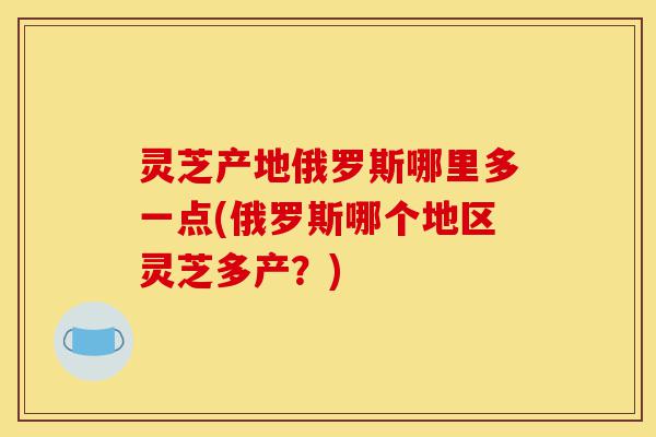 灵芝产地俄罗斯哪里多一点(俄罗斯哪个地区灵芝多产？)-第1张图片-灵芝之家