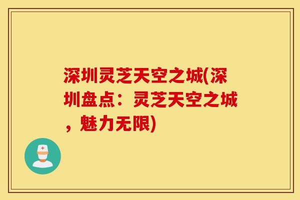 深圳灵芝天空之城(深圳盘点:灵芝天空之城,魅力无限)-第1张图片-灵芝之家 深圳灵芝天空之城(深圳盘点:灵芝天空之城,魅力无限)-第1张图片-灵芝之家