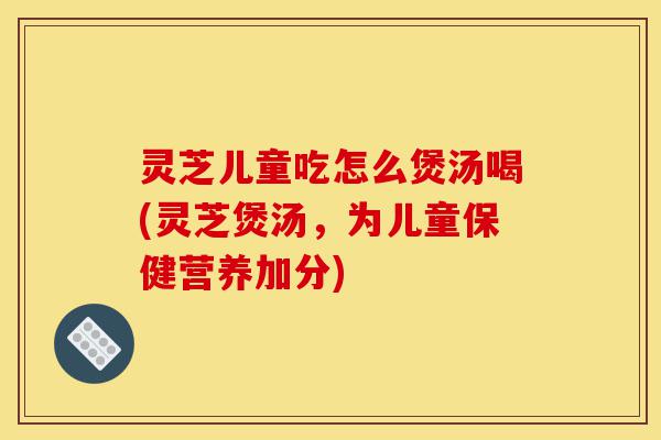 灵芝儿童吃怎么煲汤喝(灵芝煲汤，为儿童保健营养加分)-第1张图片-灵芝之家