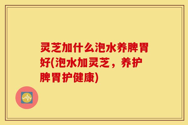灵芝加什么泡水养脾胃好(泡水加灵芝，养护脾胃护健康)-第1张图片-灵芝之家