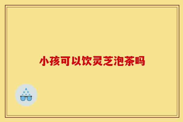 小孩可以饮灵芝泡茶吗-第1张图片-灵芝之家 小孩可以饮灵芝泡茶吗-第1张图片-灵芝之家