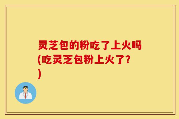 灵芝包的粉吃了上火吗(吃灵芝包粉上火了?)-第1张图片-灵芝之家 灵芝包的粉吃了上火吗(吃灵芝包粉上火了?)-第1张图片-灵芝之家