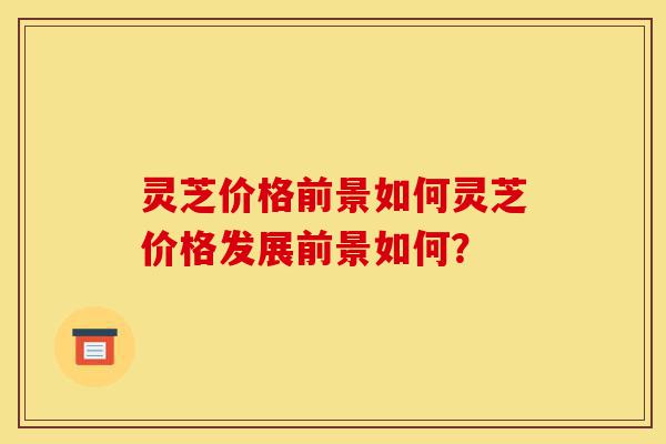 灵芝价格前景如何灵芝价格发展前景如何？-第1张图片-灵芝之家