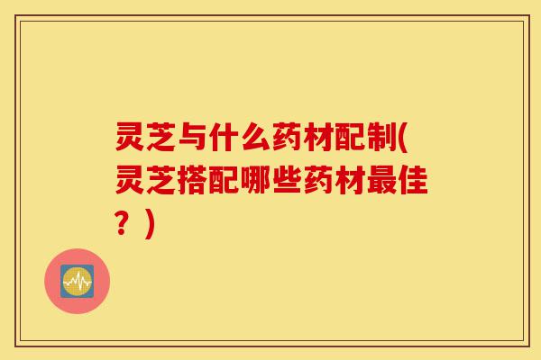 灵芝与什么药材配制(灵芝搭配哪些药材最佳?)-第1张图片-灵芝之家 灵芝与什么药材配制(灵芝搭配哪些药材最佳?)-第1张图片-灵芝之家