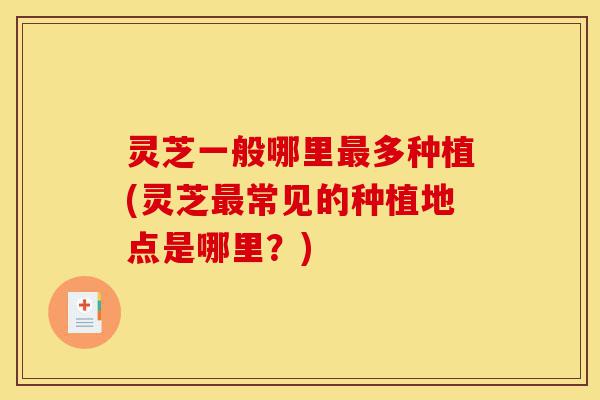 灵芝一般哪里最多种植(灵芝最常见的种植地点是哪里?)-第1张图片-灵芝之家 灵芝一般哪里最多种植(灵芝最常见的种植地点是哪里?)-第1张图片-灵芝之家