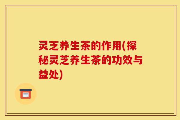 灵芝养生茶的作用(探秘灵芝养生茶的功效与益处)-第1张图片-灵芝之家 灵芝养生茶的作用(探秘灵芝养生茶的功效与益处)-第1张图片-灵芝之家