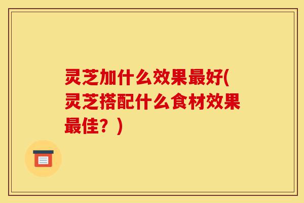 灵芝加什么效果最好(灵芝搭配什么食材效果最佳?)-第1张图片-灵芝之家 灵芝加什么效果最好(灵芝搭配什么食材效果最佳?)-第1张图片-灵芝之家