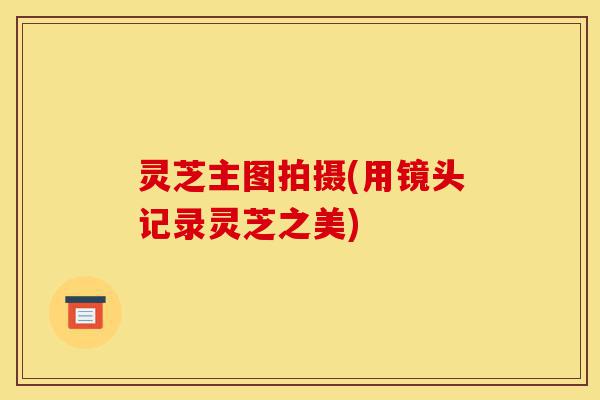 灵芝主图拍摄(用镜头记录灵芝之美)-第1张图片-灵芝之家 灵芝主图拍摄(用镜头记录灵芝之美)-第1张图片-灵芝之家
