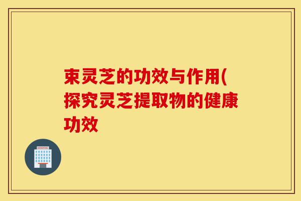 束灵芝的功效与作用(探究灵芝提取物的健康功效-第1张图片-灵芝之家 束灵芝的功效与作用(探究灵芝提取物的健康功效-第1张图片-灵芝之家