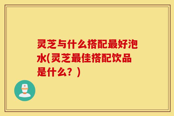 灵芝与什么搭配最好泡水(灵芝最佳搭配饮品是什么?)-第1张图片-灵芝之家 灵芝与什么搭配最好泡水(灵芝最佳搭配饮品是什么?)-第1张图片-灵芝之家