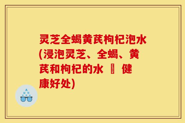 灵芝全蝎黄芪枸杞泡水(浸泡灵芝、全蝎、黄芪和枸杞的水 – 健康好处)-第1张图片-灵芝之家