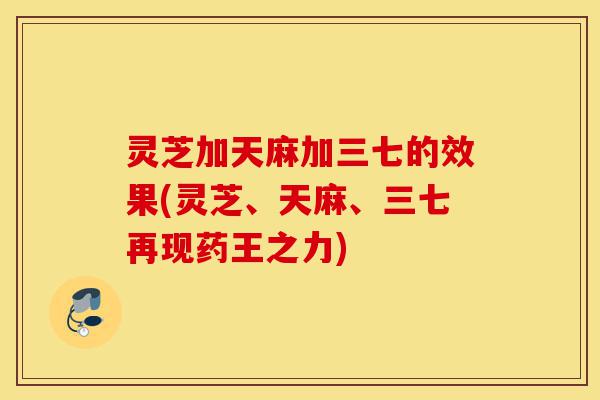 灵芝加天麻加三七的效果(灵芝、天麻、三七再现药王之力)-第1张图片-灵芝之家 灵芝加天麻加三七的效果(灵芝、天麻、三七再现药王之力)-第1张图片-灵芝之家