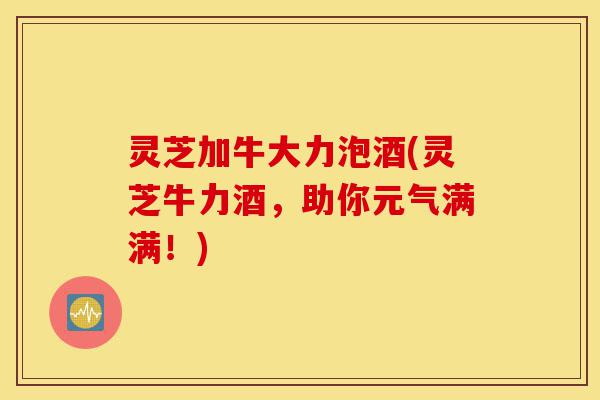 灵芝加牛大力泡酒(灵芝牛力酒,助你元气满满!)-第1张图片-灵芝之家 灵芝加牛大力泡酒(灵芝牛力酒,助你元气满满!)-第1张图片-灵芝之家
