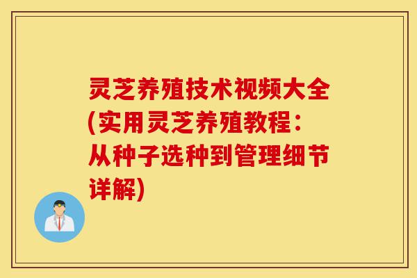 灵芝养殖技术视频大全(实用灵芝养殖教程：从种子选种到管理细节详解)-第1张图片-灵芝之家