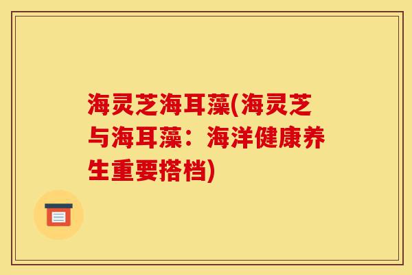 海灵芝海耳藻(海灵芝与海耳藻:海洋健康养生重要搭档)-第1张图片-灵芝之家 海灵芝海耳藻(海灵芝与海耳藻:海洋健康养生重要搭档)-第1张图片-灵芝之家