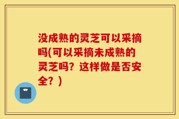没成熟的灵芝可以采摘吗(可以采摘未成熟的灵芝吗？这样做是否安全？)-第1张图片-灵芝之家