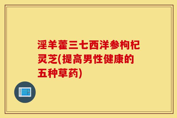 淫羊藿三七西洋参枸杞灵芝(提高男性健康的五种草药)-第1张图片-灵芝之家 淫羊藿三七西洋参枸杞灵芝(提高男性健康的五种草药)-第1张图片-灵芝之家
