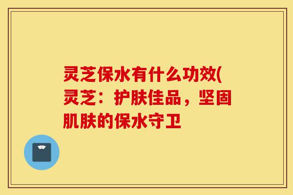 灵芝保水有什么功效(灵芝:护肤佳品,坚固肌肤的保水守卫-第1张图片-灵芝之家 灵芝保水有什么功效(灵芝:护肤佳品,坚固肌肤的保水守卫-第1张图片-灵芝之家
