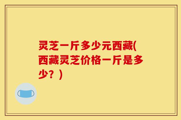 灵芝一斤多少元西藏(西藏灵芝价格一斤是多少?)-第1张图片-灵芝之家 灵芝一斤多少元西藏(西藏灵芝价格一斤是多少?)-第1张图片-灵芝之家