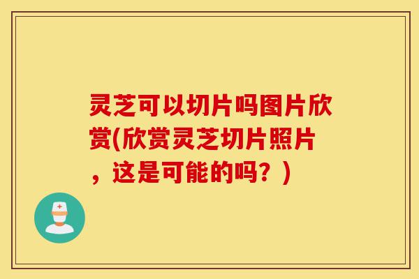灵芝可以切片吗图片欣赏(欣赏灵芝切片照片，这是可能的吗？)-第1张图片-灵芝之家