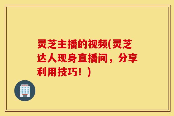 灵芝主播的视频(灵芝达人现身直播间,分享利用技巧!)-第1张图片-灵芝之家 灵芝主播的视频(灵芝达人现身直播间,分享利用技巧!)-第1张图片-灵芝之家